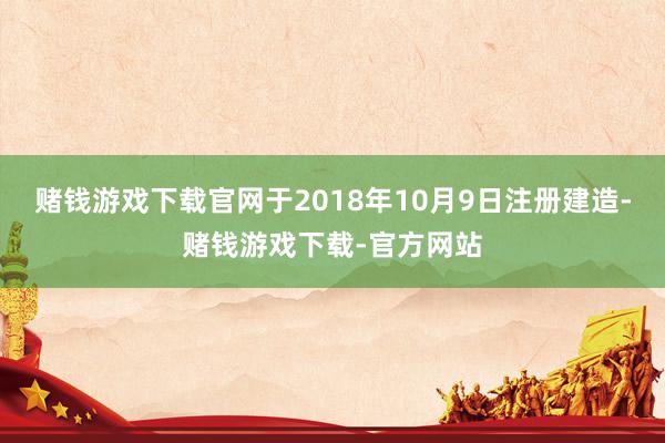 赌钱游戏下载官网于2018年10月9日注册建造-赌钱游戏下载-官方网站