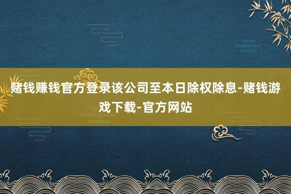 赌钱赚钱官方登录该公司至本日除权除息-赌钱游戏下载-官方网站