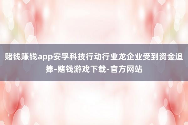 赌钱赚钱app安孚科技行动行业龙企业受到资金追捧-赌钱游戏下载-官方网站