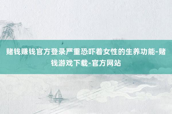 赌钱赚钱官方登录严重恐吓着女性的生养功能-赌钱游戏下载-官方网站