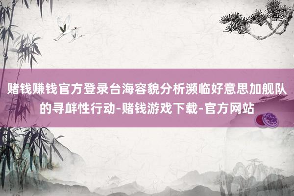 赌钱赚钱官方登录台海容貌分析濒临好意思加舰队的寻衅性行动-赌钱游戏下载-官方网站