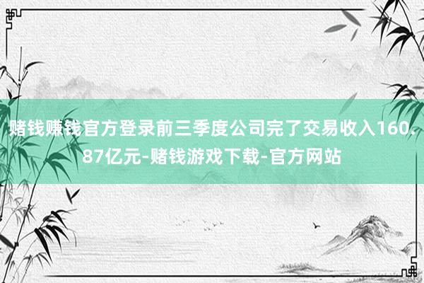赌钱赚钱官方登录前三季度公司完了交易收入160.87亿元-赌钱游戏下载-官方网站
