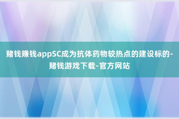 赌钱赚钱appSC成为抗体药物较热点的建设标的-赌钱游戏下载-官方网站