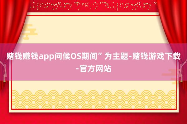 赌钱赚钱app问候OS期间”为主题-赌钱游戏下载-官方网站