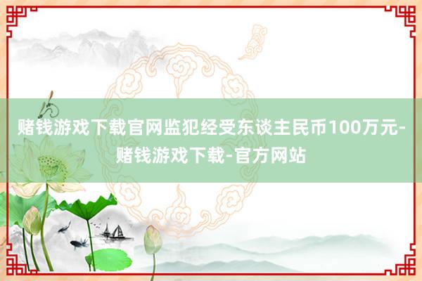 赌钱游戏下载官网监犯经受东谈主民币100万元-赌钱游戏下载-官方网站