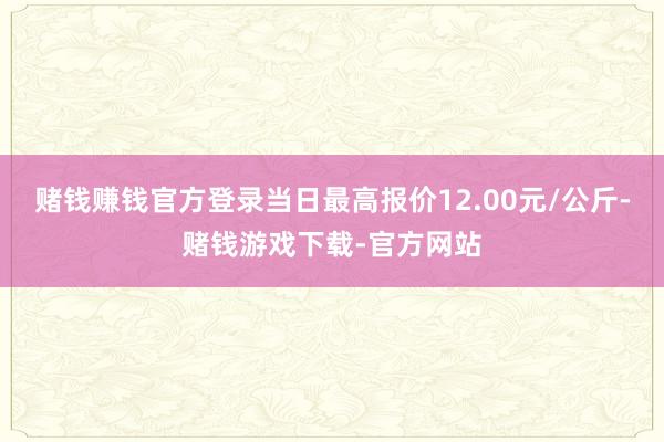 赌钱赚钱官方登录当日最高报价12.00元/公斤-赌钱游戏下载-官方网站