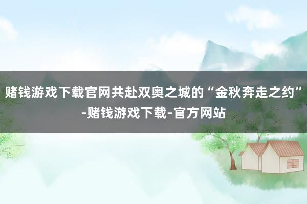 赌钱游戏下载官网共赴双奥之城的“金秋奔走之约”-赌钱游戏下载-官方网站