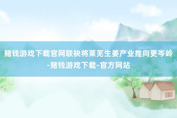 赌钱游戏下载官网联袂将莱芜生姜产业推向更岑岭-赌钱游戏下载-官方网站