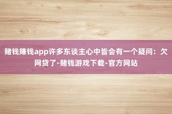 赌钱赚钱app许多东谈主心中皆会有一个疑问：欠网贷了-赌钱游戏下载-官方网站