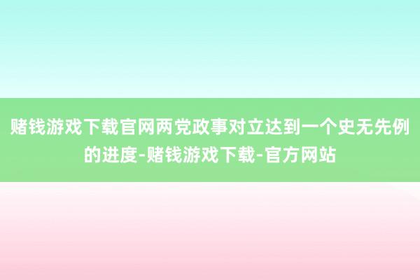 赌钱游戏下载官网两党政事对立达到一个史无先例的进度-赌钱游戏下载-官方网站