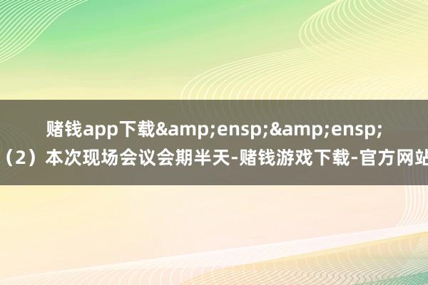 赌钱app下载&ensp;&ensp;（2）本次现场会议会期半天-赌钱游戏下载-官方网站