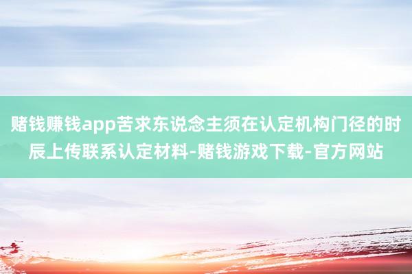 赌钱赚钱app苦求东说念主须在认定机构门径的时辰上传联系认定材料-赌钱游戏下载-官方网站
