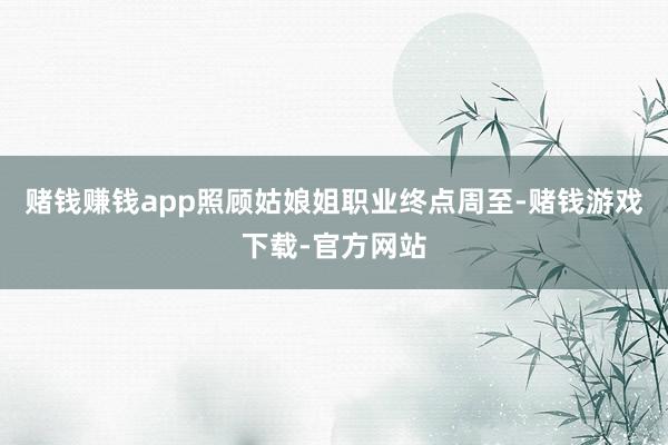 赌钱赚钱app照顾姑娘姐职业终点周至-赌钱游戏下载-官方网站