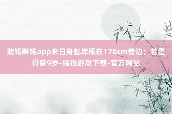 赌钱赚钱app来日身魁岸概在178cm傍边；若是骨龄9岁-赌钱游戏下载-官方网站