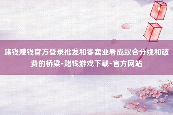 赌钱赚钱官方登录批发和零卖业看成蚁合分娩和破费的桥梁-赌钱游戏下载-官方网站