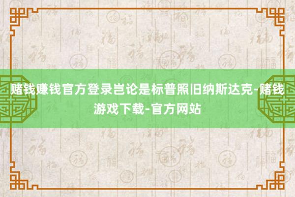 赌钱赚钱官方登录岂论是标普照旧纳斯达克-赌钱游戏下载-官方网站