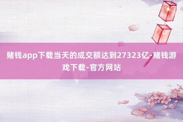 赌钱app下载当天的成交额达到27323亿-赌钱游戏下载-官方网站