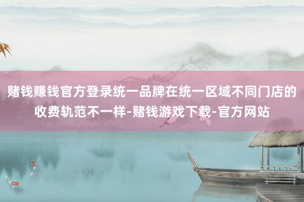 赌钱赚钱官方登录统一品牌在统一区域不同门店的收费轨范不一样-赌钱游戏下载-官方网站