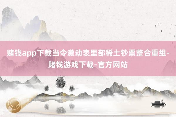 赌钱app下载当令激动表里部稀土钞票整合重组-赌钱游戏下载-官方网站