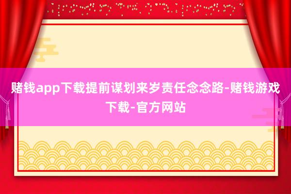 赌钱app下载提前谋划来岁责任念念路-赌钱游戏下载-官方网站