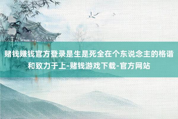 赌钱赚钱官方登录是生是死全在个东说念主的格谐和致力于上-赌钱游戏下载-官方网站