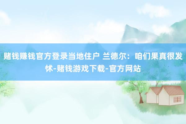 赌钱赚钱官方登录当地住户 兰德尔：咱们果真很发怵-赌钱游戏下载-官方网站