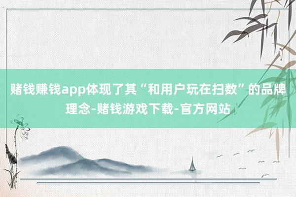 赌钱赚钱app体现了其“和用户玩在扫数”的品牌理念-赌钱游戏下载-官方网站