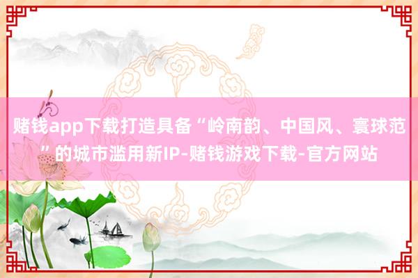 赌钱app下载打造具备“岭南韵、中国风、寰球范”的城市滥用新IP-赌钱游戏下载-官方网站