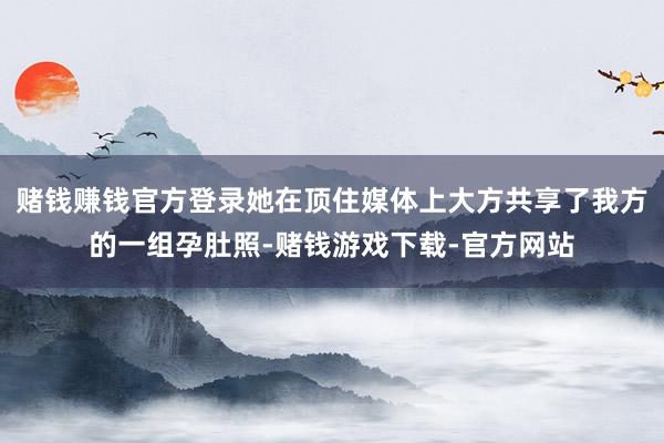 赌钱赚钱官方登录她在顶住媒体上大方共享了我方的一组孕肚照-赌钱游戏下载-官方网站