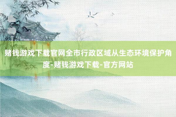 赌钱游戏下载官网全市行政区域从生态环境保护角度-赌钱游戏下载-官方网站