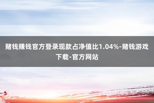赌钱赚钱官方登录现款占净值比1.04%-赌钱游戏下载-官方网站