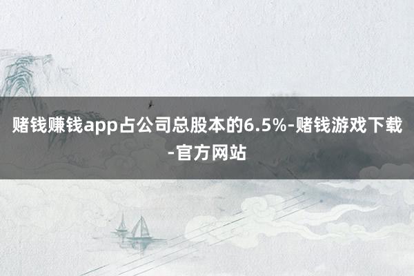 赌钱赚钱app占公司总股本的6.5%-赌钱游戏下载-官方网站