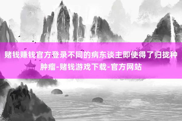 赌钱赚钱官方登录不同的病东谈主即使得了归拢种肿瘤-赌钱游戏下载-官方网站