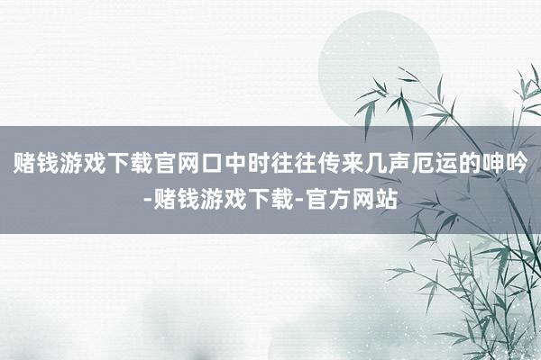 赌钱游戏下载官网口中时往往传来几声厄运的呻吟-赌钱游戏下载-官方网站