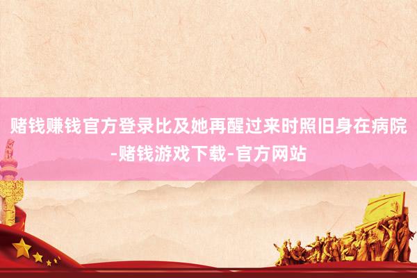 赌钱赚钱官方登录比及她再醒过来时照旧身在病院-赌钱游戏下载-官方网站