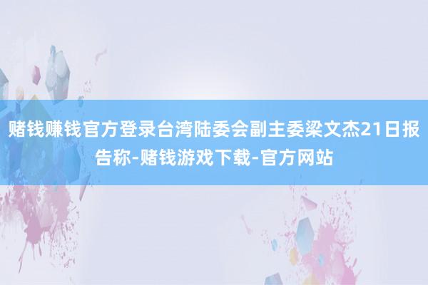 赌钱赚钱官方登录台湾陆委会副主委梁文杰21日报告称-赌钱游戏下载-官方网站