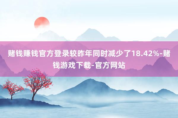 赌钱赚钱官方登录较昨年同时减少了18.42%-赌钱游戏下载-官方网站