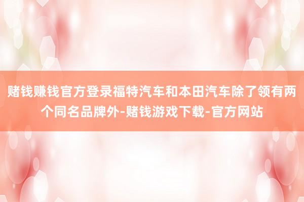 赌钱赚钱官方登录福特汽车和本田汽车除了领有两个同名品牌外-赌钱游戏下载-官方网站