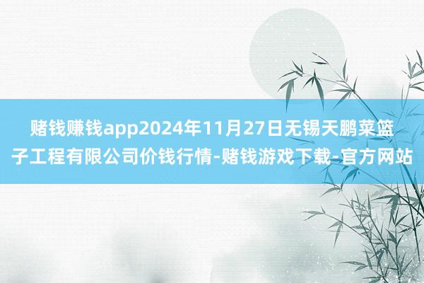 赌钱赚钱app2024年11月27日无锡天鹏菜篮子工程有限公司价钱行情-赌钱游戏下载-官方网站
