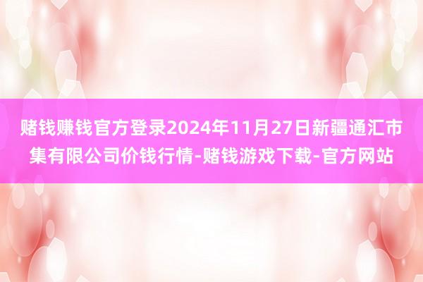 赌钱赚钱官方登录2024年11月27日新疆通汇市集有限公司价钱行情-赌钱游戏下载-官方网站