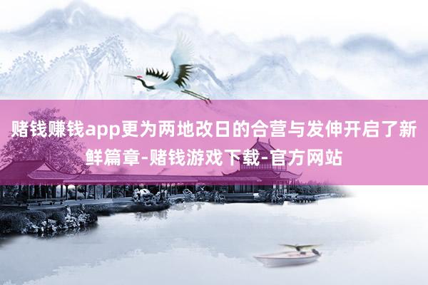 赌钱赚钱app更为两地改日的合营与发伸开启了新鲜篇章-赌钱游戏下载-官方网站