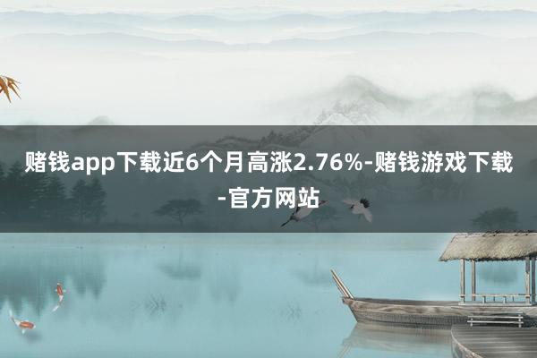 赌钱app下载近6个月高涨2.76%-赌钱游戏下载-官方网站