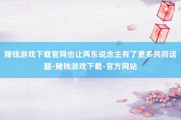 赌钱游戏下载官网也让两东说念主有了更多共同话题-赌钱游戏下载-官方网站