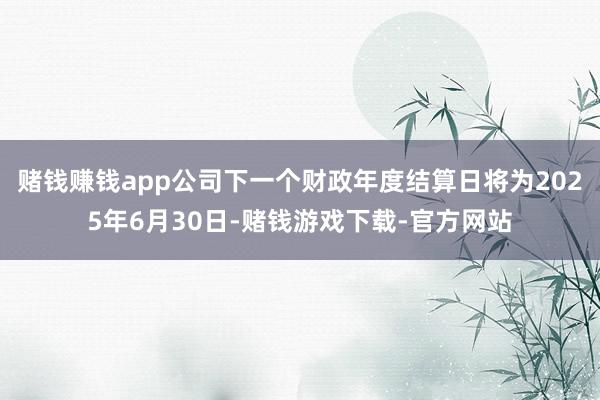赌钱赚钱app公司下一个财政年度结算日将为2025年6月30日-赌钱游戏下载-官方网站