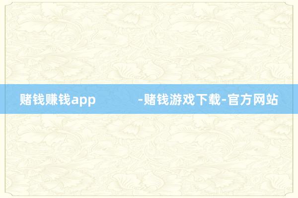 赌钱赚钱app            -赌钱游戏下载-官方网站