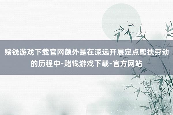 赌钱游戏下载官网额外是在深远开展定点帮扶劳动的历程中-赌钱游戏下载-官方网站