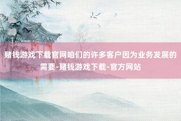 赌钱游戏下载官网咱们的许多客户因为业务发展的需要-赌钱游戏下载-官方网站