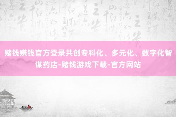 赌钱赚钱官方登录共创专科化、多元化、数字化智谋药店-赌钱游戏下载-官方网站