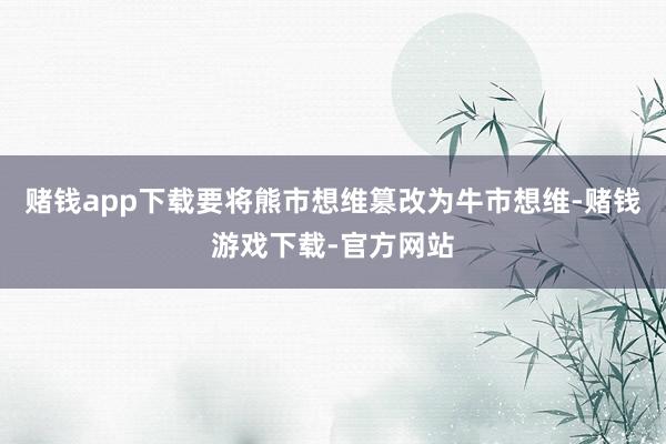 赌钱app下载要将熊市想维篡改为牛市想维-赌钱游戏下载-官方网站