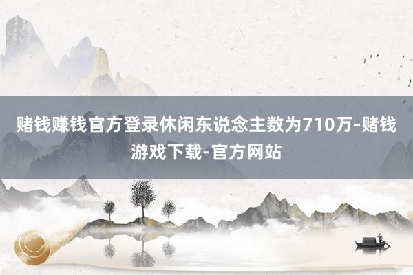 赌钱赚钱官方登录休闲东说念主数为710万-赌钱游戏下载-官方网站